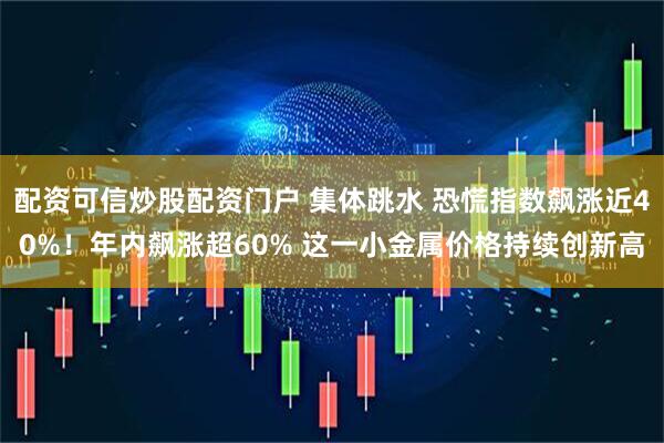 配资可信炒股配资门户 集体跳水 恐慌指数飙涨近40%！年内飙涨超60% 这一小金属价格持续创新高