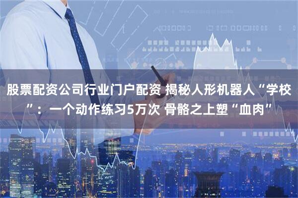 股票配资公司行业门户配资 揭秘人形机器人“学校”：一个动作练习5万次 骨骼之上塑“血肉”