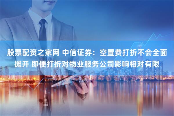 股票配资之家网 中信证券：空置费打折不会全面摊开 即便打折对物业服务公司影响相对有限