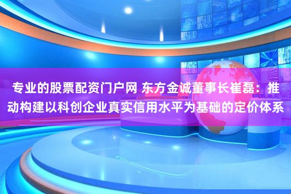 专业的股票配资门户网 东方金诚董事长崔磊：推动构建以科创企业真实信用水平为基础的定价体系