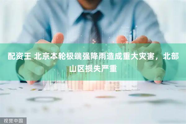 配资王 北京本轮极端强降雨造成重大灾害，北部山区损失严重