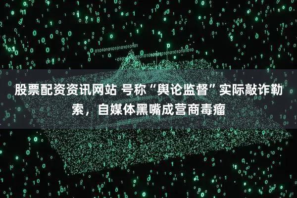 股票配资资讯网站 号称“舆论监督”实际敲诈勒索，自媒体黑嘴成营商毒瘤