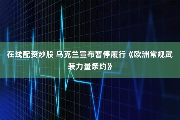 在线配资炒股 乌克兰宣布暂停履行《欧洲常规武装力量条约》