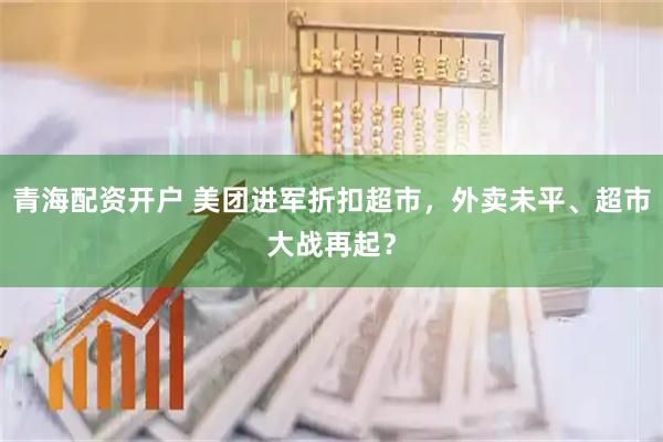 青海配资开户 美团进军折扣超市，外卖未平、超市大战再起？