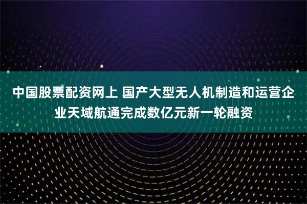 中国股票配资网上 国产大型无人机制造和运营企业天域航通完成数亿元新一轮融资