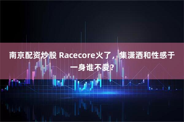 南京配资炒股 Racecore火了，集潇洒和性感于一身谁不爱？