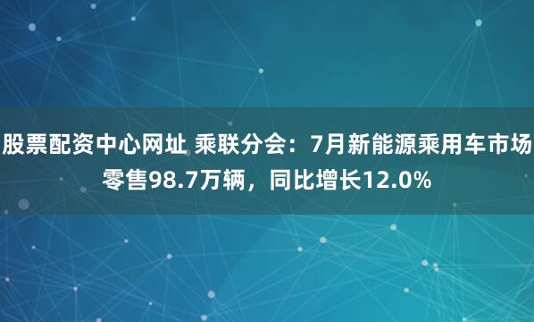 股票配资中心网址 乘联分会：7月新能源乘用车市场零售98.7万辆，同比增长12.0%