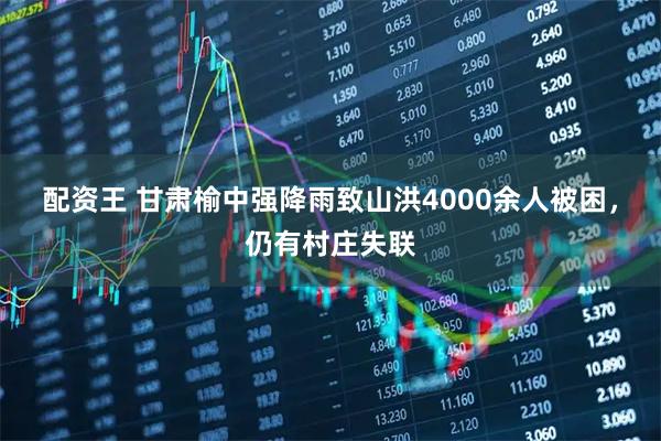 配资王 甘肃榆中强降雨致山洪4000余人被困，仍有村庄失联