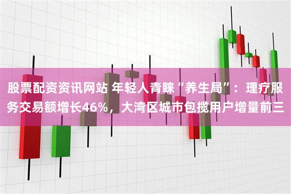 股票配资资讯网站 年轻人青睐“养生局”：理疗服务交易额增长46%，大湾区城市包揽用户增量前三