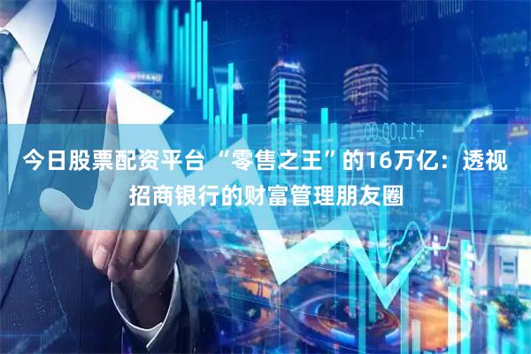 今日股票配资平台 “零售之王”的16万亿：透视招商银行的财富管理朋友圈