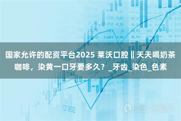 国家允许的配资平台2025 莱沃口腔‖天天喝奶茶咖啡，染黄一口牙要多久？_牙齿_染色_色素