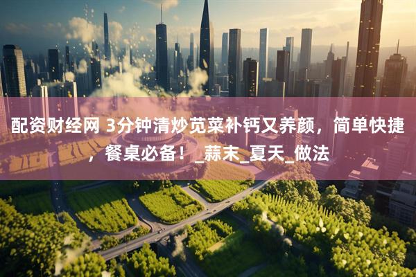 配资财经网 3分钟清炒苋菜补钙又养颜，简单快捷，餐桌必备！_蒜末_夏天_做法