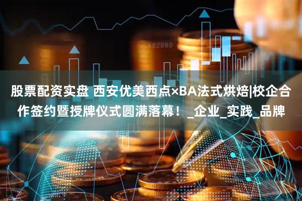 股票配资实盘 西安优美西点×BA法式烘焙|校企合作签约暨授牌仪式圆满落幕！_企业_实践_品牌