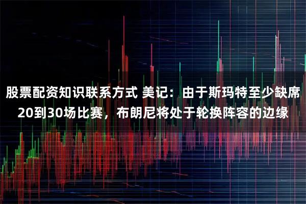 股票配资知识联系方式 美记：由于斯玛特至少缺席20到30场比赛，布朗尼将处于轮换阵容的边缘
