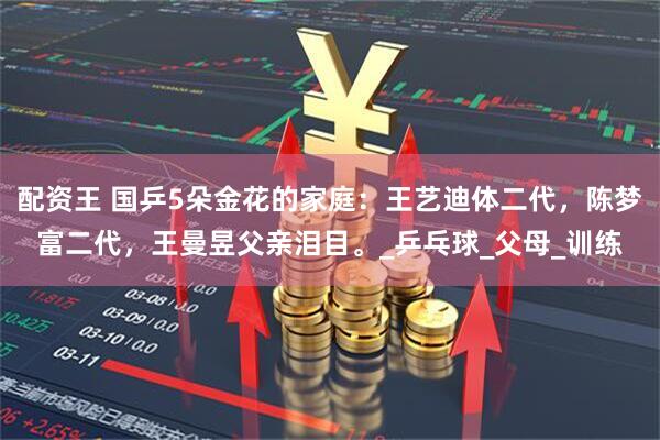配资王 国乒5朵金花的家庭：王艺迪体二代，陈梦富二代，王曼昱父亲泪目。_乒乓球_父母_训练