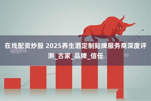 在线配资炒股 2025养生酒定制贴牌服务商深度评测_古家_品牌_信任