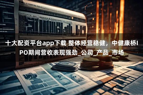 十大配资平台app下载 整体经营稳健，中健康桥IPO期间营收表现强劲_公司_产品_市场