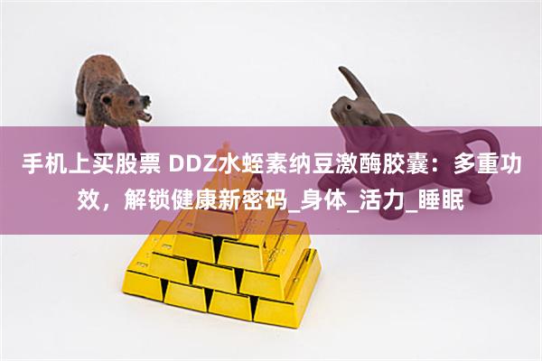 手机上买股票 DDZ水蛭素纳豆激酶胶囊：多重功效，解锁健康新密码_身体_活力_睡眠