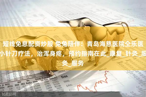 短线免息配资炒股 兔兔陪伴：青岛海慈医院仝乐医生小针刀疗法，治浑身疼，预约指南在此_康复_针灸_服务