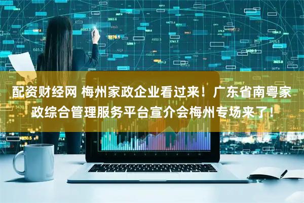 配资财经网 梅州家政企业看过来！广东省南粤家政综合管理服务平台宣介会梅州专场来了！