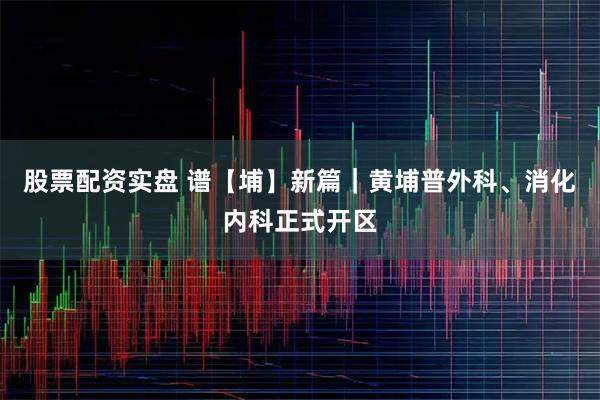 股票配资实盘 谱【埔】新篇｜黄埔普外科、消化内科正式开区
