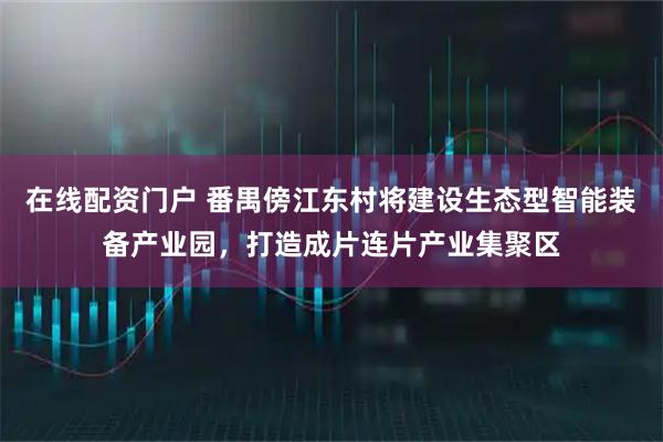 在线配资门户 番禺傍江东村将建设生态型智能装备产业园，打造成片连片产业集聚区