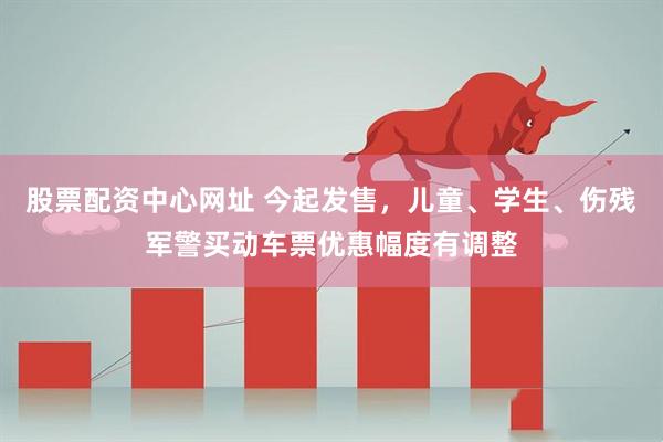 股票配资中心网址 今起发售，儿童、学生、伤残军警买动车票优惠幅度有调整