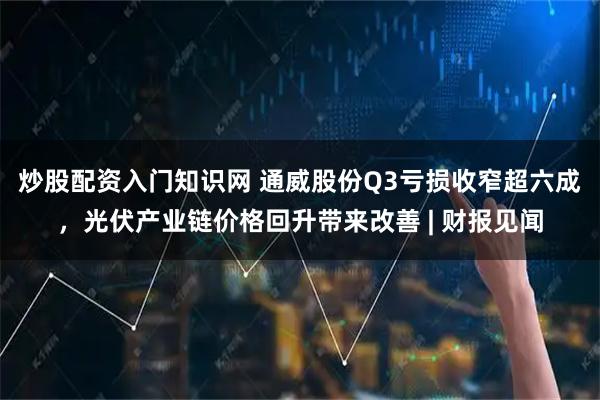 炒股配资入门知识网 通威股份Q3亏损收窄超六成,光伏产业链价格回升带来改善 | 财报见闻