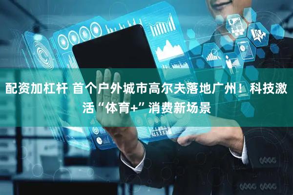 配资加杠杆 首个户外城市高尔夫落地广州！科技激活“体育+”消费新场景
