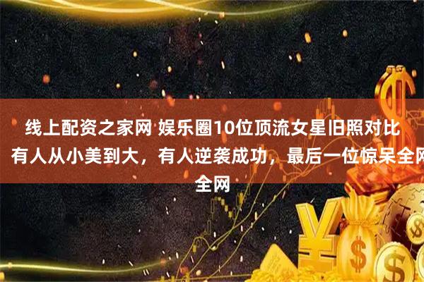 线上配资之家网 娱乐圈10位顶流女星旧照对比：有人从小美到大，有人逆袭成功，最后一位惊呆全网