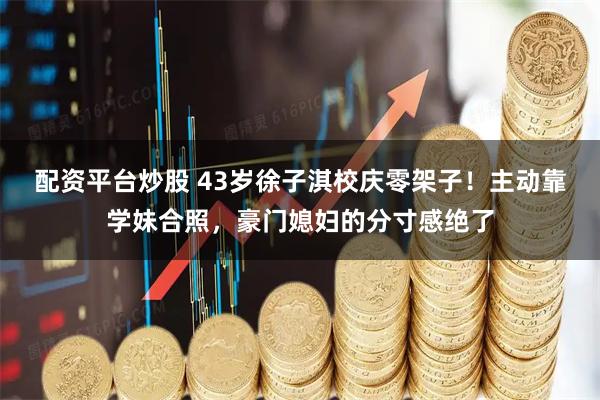 配资平台炒股 43岁徐子淇校庆零架子！主动靠学妹合照，豪门媳妇的分寸感绝了