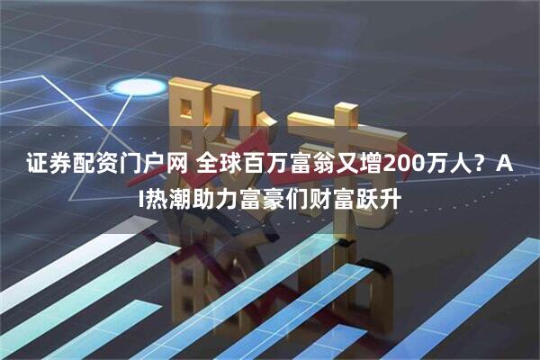 证券配资门户网 全球百万富翁又增200万人？AI热潮助力富豪们财富跃升