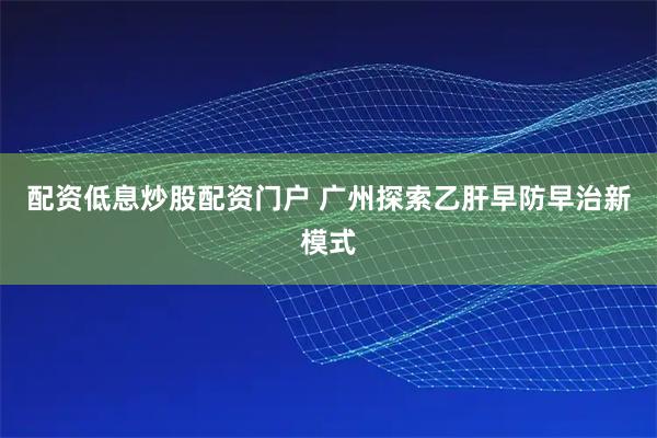 配资低息炒股配资门户 广州探索乙肝早防早治新模式